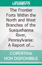 The Frontier Forts Within the North and West Branches of the Susquehanna River, Pennsylvania: A Report of the State Commission Appointed to Mark the Forts Erected Against the Indians Prior to 1783. E-book. Formato PDF ebook