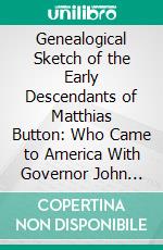 Genealogical Sketch of the Early Descendants of Matthias Button: Who Came to America With Governor John Endicott, Landing at Salem, Mass., September 6, 1628; Compiled From Authentic Sources. E-book. Formato PDF ebook di Alphonso Button