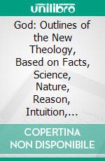 God: Outlines of the New Theology, Based on Facts, Science, Nature, Reason, Intuition, Revelation and Common Sense. E-book. Formato PDF