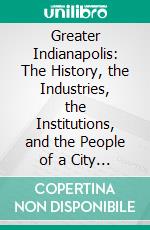 Greater Indianapolis: The History, the Industries, the Institutions, and the People of a City of Homes. E-book. Formato PDF ebook di Jacob Piatt Dunn