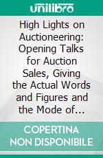 High Lights on Auctioneering: Opening Talks for Auction Sales, Giving the Actual Words and Figures and the Mode of Operation in Many of the Most Important Auction Sales in the History of the Country. E-book. Formato PDF ebook