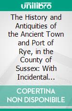 The History and Antiquities of the Ancient Town and Port of Rye, in the County of Sussex: With Incidental Notices of the Cinque Ports; Compiled From Manuscripts and Original Authorities. E-book. Formato PDF ebook di William Holloway