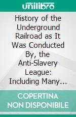 History of the Underground Railroad as It Was Conducted By, the Anti-Slavery League: Including Many Thrilling Encounters Between Those Aiding, the Slaves to Escape and Those Trying, to Recapture Them. E-book. Formato PDF ebook