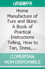 Home Manufacture of Furs and Skins: A Book of Practical Instructions Telling, How to Tan, Dress, Color and Manufacture Facture or Make Into Articles Ornament, Wear and Use. E-book. Formato PDF ebook