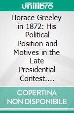 Horace Greeley in 1872: His Political Position and Motives in the Late Presidential Contest. E-book. Formato PDF ebook di James S. Pike