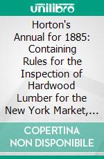 Horton's Annual for 1885: Containing Rules for the Inspection of Hardwood Lumber for the New York Market, Suggestions to Shippers, and Hints to Manufacturers. E-book. Formato PDF ebook