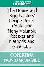 The House and Sign Painters' Recipe Book: Containing Many Valuable Recipes and Methods and General Information in the Various Branches of the Trade. E-book. Formato PDF ebook