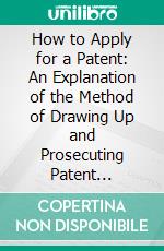 How to Apply for a Patent: An Explanation of the Method of Drawing Up and Prosecuting Patent Applications With Examples Taken From Actual Practice. E-book. Formato PDF ebook