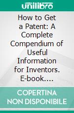 How to Get a Patent: A Complete Compendium of Useful Information for Inventors. E-book. Formato PDF ebook