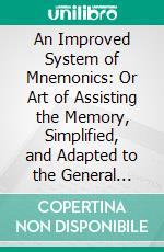 An Improved System of Mnemonics: Or Art of Assisting the Memory, Simplified, and Adapted to the General Branches of Literature; With a Dictionary of Words, Used as Signs of the Arithmetical Figures. E-book. Formato PDF ebook