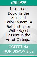 Instruction Book for the Standard Tailor System: A Self-Instructor With Object Lessons in the Art of Cutting All Styles of Garments, for Ladies, Gentlemen, Children and Infants. E-book. Formato PDF ebook
