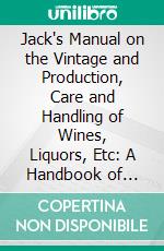 Jack's Manual on the Vintage and Production, Care and Handling of Wines, Liquors, Etc: A Handbook of Information for Home, Club, or Hotel, Recipes for Fancy Mixed Drinks and When and How to Serve. E-book. Formato PDF ebook