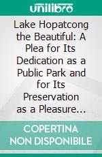 Lake Hopatcong the Beautiful: A Plea for Its Dedication as a Public Park and for Its Preservation as a Pleasure and Health Resort for the Benefit of All the People. E-book. Formato PDF ebook