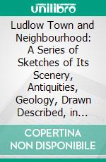 Ludlow Town and Neighbourhood: A Series of Sketches of Its Scenery, Antiquities, Geology, Drawn Described, in Described, Pen and Ink. E-book. Formato PDF