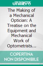 The Making of a Mechanical Optician: A Treatise on the Equipment and Mechanical Work of Optometrists and Opticians. E-book. Formato PDF ebook