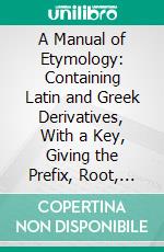 A Manual of Etymology: Containing Latin and Greek Derivatives, With a Key, Giving the Prefix, Root, and Suffix. E-book. Formato PDF ebook