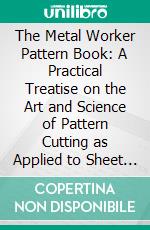 The Metal Worker Pattern Book: A Practical Treatise on the Art and Science of Pattern Cutting as Applied to Sheet Metal Work. E-book. Formato PDF ebook