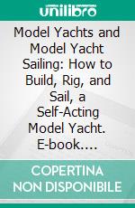 Model Yachts and Model Yacht Sailing: How to Build, Rig, and Sail, a Self-Acting Model Yacht. E-book. Formato PDF ebook