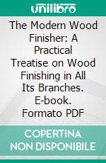 The Modern Wood Finisher: A Practical Treatise on Wood Finishing in All Its Branches. E-book. Formato PDF