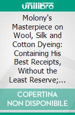 Molony's Masterpiece on Wool, Silk and Cotton Dyeing: Containing His Best Receipts, Without the Least Reserve; According to His Practice in Great Britain and America. E-book. Formato PDF ebook