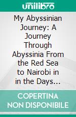 My Abyssinian Journey: A Journey Through Abyssinia From the Red Sea to Nairobi in in the Days of Emperor Menelik. E-book. Formato PDF ebook di Major John Boyes