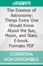 The Essence of Astronomy: Things Every One Should Know About the Sun, Moon, and Stars. E-book. Formato PDF