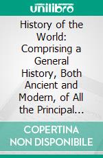 History of the World: Comprising a General History, Both Ancient and Modern, of All the Principal Nations of the Globe, Their Rise, Progress, Present Condition, Etc. E-book. Formato PDF ebook