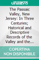 The Passaic Valley, New Jersey: In Three Centuries; Historical and Descriptive Records of the Valley and the Vicinity of the Passaic; Past and Present; Illustrated. E-book. Formato PDF ebook di John Whitehead