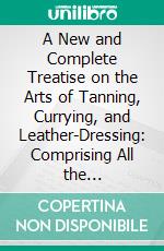 A New and Complete Treatise on the Arts of Tanning, Currying, and Leather-Dressing: Comprising All the Discoveries and Improvements Made in France, Great Britain, and the United States. E-book. Formato PDF ebook