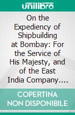 On the Expediency of Shipbuilding at Bombay: For the Service of His Majesty, and of the East India Company. E-book. Formato PDF