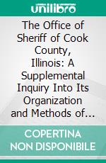 The Office of Sheriff of Cook County, Illinois: A Supplemental Inquiry Into Its Organization and Methods of Administration. E-book. Formato PDF ebook