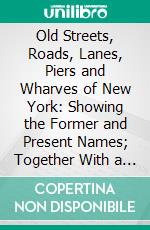 Old Streets, Roads, Lanes, Piers and Wharves of New York: Showing the Former and Present Names; Together With a List of Alterations of Streets, Either by Extending, Widening, Narrowing or Closing. E-book. Formato PDF ebook