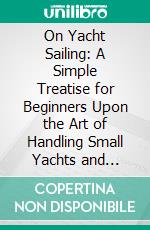 On Yacht Sailing: A Simple Treatise for Beginners Upon the Art of Handling Small Yachts and Boats. E-book. Formato PDF ebook