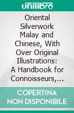 Oriental Silverwork Malay and Chinese, With Over Original Illustrations: A Handbook for Connoisseurs, Collectors, Students and Silversmiths. E-book. Formato PDF ebook