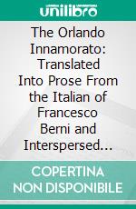 The Orlando Innamorato: Translated Into Prose From the Italian of Francesco Berni and Interspersed With Extracts in the Same Stanza as the Original. E-book. Formato PDF ebook