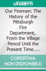 Our Firemen: The History of the Pittsburgh Fire Department, From the Village Period Until the Present Time. E-book. Formato PDF ebook di Charles T. Dawson