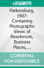 Parkersburg, 1907: Containing Photographic Views of Residences, Business Places, Churches, Schools, Public Buildings, Landscapes and Places of Interest in and About Parkerburg. E-book. Formato PDF ebook