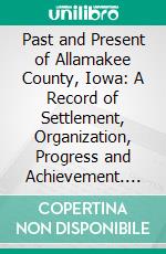 Past and Present of Allamakee County, Iowa: A Record of Settlement, Organization, Progress and Achievement. E-book. Formato PDF ebook di Ellery M. Hancock