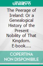 The Peerage of Ireland: Or a Genealogical History of the Present Nobility of That Kingdom. E-book. Formato PDF ebook di John Lodge