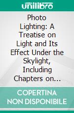 Photo Lighting: A Treatise on Light and Its Effect Under the Skylight, Including Chapters on Skylight and Skylight Construction, Window Lighting and Dark Room Work. E-book. Formato PDF ebook di Felix Raymer