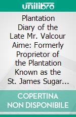 Plantation Diary of the Late Mr. Valcour Aime: Formerly Proprietor of the Plantation Known as the St. James Sugar Refinery, Situated in the Parish of St. James, and Now Owned by Mr. John Burnside. E-book. Formato PDF ebook