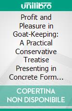 Profit and Pleasure in Goat-Keeping: A Practical Conservative Treatise Presenting in Concrete Form the Advantages of the Modern Milch Goat, the Various Breeds, Their Care and Management. E-book. Formato PDF ebook