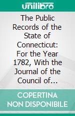 The Public Records of the State of Connecticut: For the Year 1782, With the Journal of the Council of Safety Council From January 17, 1782, to December 16, 1782, Inclusive. E-book. Formato PDF