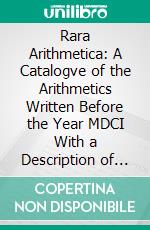 Rara Arithmetica: A Catalogve of the Arithmetics Written Before the Year MDCI With a Description of Those in the Library of George Arthvr Plimpton of New York. E-book. Formato PDF ebook