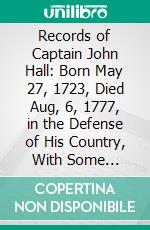 Records of Captain John Hall: Born May 27, 1723, Died Aug, 6, 1777, in the Defense of His Country, With Some Account of His Ancestors and Descendants. E-book. Formato PDF