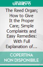 The Reed Organ; How to Give It the Proper Care; Simple Complaints and Easy Remedies: With Full Explanation of the Value of the Stops, and Directions for Their Proper Use. E-book. Formato PDF ebook