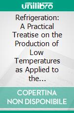 Refrigeration: A Practical Treatise on the Production of Low Temperatures as Applied to the Manufacture of Ice and to the Design and Operation of Cold Storage Plants. E-book. Formato PDF ebook