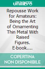 Repousse Work for Amateurs: Being the Art of Ornamenting Thin Metal With Raised Figures. E-book. Formato PDF ebook