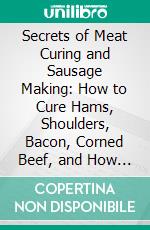 Secrets of Meat Curing and Sausage Making: How to Cure Hams, Shoulders, Bacon, Corned Beef, and How to Make All Kinds of Sausage, Etc; And Comply With All Pure Food Laws. E-book. Formato PDF