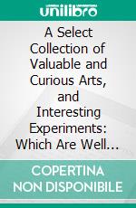 A Select Collection of Valuable and Curious Arts, and Interesting Experiments: Which Are Well Explained and Warranted Genuine and May Be Performed Easily, Safely, and at Little Expense. E-book. Formato PDF ebook